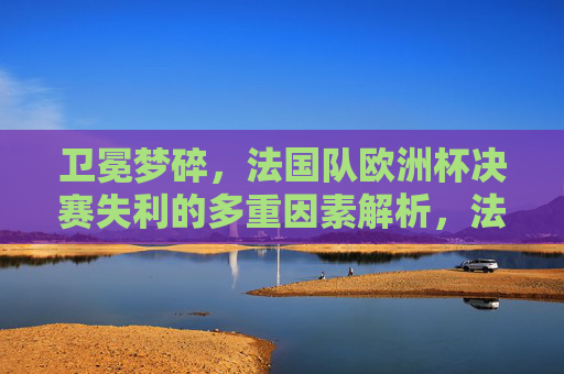 卫冕梦碎,法国队欧洲杯决赛失利的多重因素解析,法国队卫冕梦碎,欧洲杯决赛失利的多重因素解析