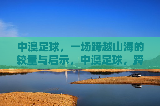中澳足球,一场跨越山海的较量与启示,中澳足球,跨越山海的较量与启示