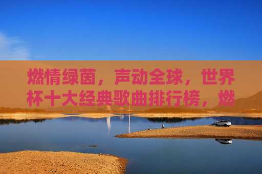 燃情绿茵，声动全球，世界杯十大经典歌曲排行榜，燃情绿茵声动全球，世界杯十大经典歌曲排行榜