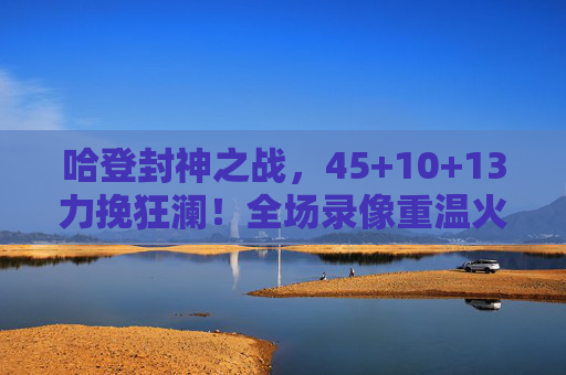 哈登封神之战，45+10+13力挽狂澜！全场录像重温火箭魂，哈登45+10+13封神之战！力挽狂澜重温火箭魂
