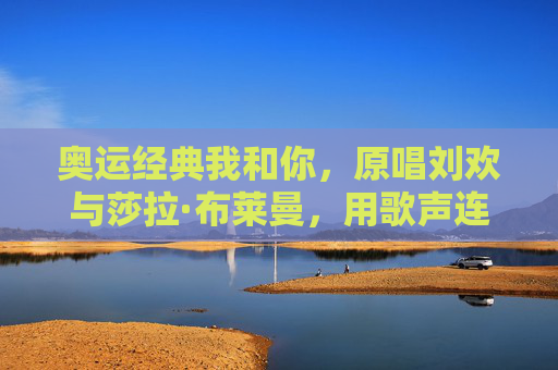 奥运经典我和你,原唱刘欢与莎拉·布莱曼,用歌声连接世界,奥运经典我和你,刘欢与莎拉·布莱曼用歌声连接世界
