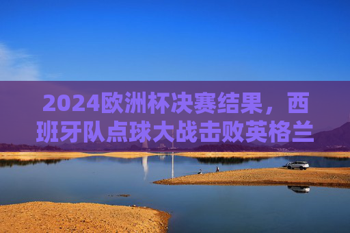 2024欧洲杯决赛结果，西班牙队点球大战击败英格兰队，第4次捧杯，2024欧洲杯决赛，西班牙点球大战击败英格兰，第4次捧杯