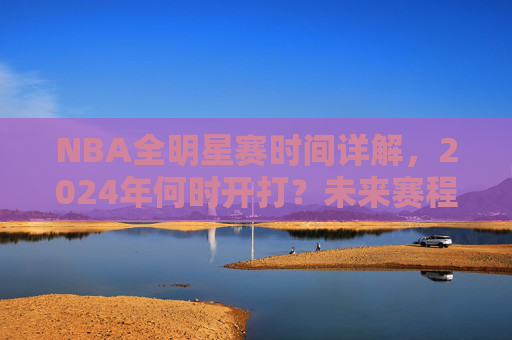 NBA全明星赛时间详解,2024年何时开打?未来赛程安排一览