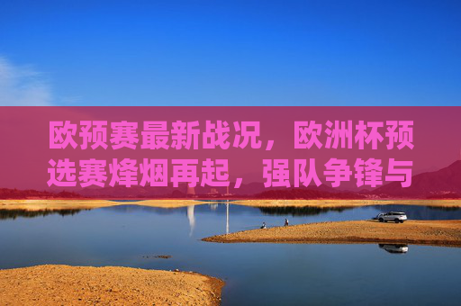 欧预赛最新战况,欧洲杯预选赛烽烟再起,强队争锋与黑马突围,欧预赛烽烟再起,强队争锋黑马突围