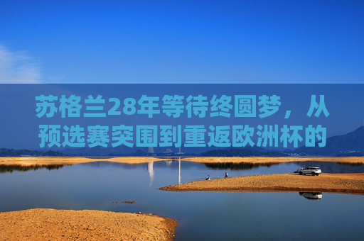苏格兰28年等待终圆梦,从预选赛突围到重返欧洲杯的复兴之路,苏格兰28年等待终圆梦,重返欧洲杯的复兴之路
