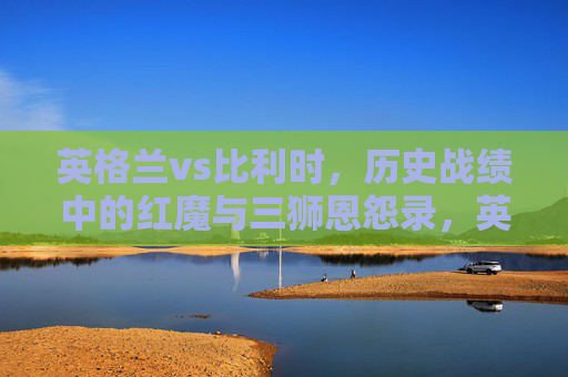 英格兰vs比利时,历史战绩中的红魔与三狮恩怨录,英格兰三狮vs比利时红魔,历史战绩恩怨录