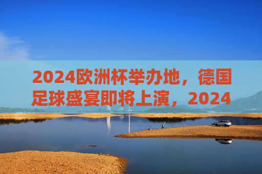 2024欧洲杯举办地，德国足球盛宴即将上演，2024欧洲杯德国，足球盛宴启幕