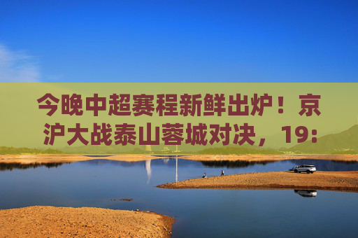 今晚中超赛程新鲜出炉!京沪大战泰山蓉城对决,19:35准时开球,速来围观!今晚中超,京沪大战泰山蓉城对决 19:35开球