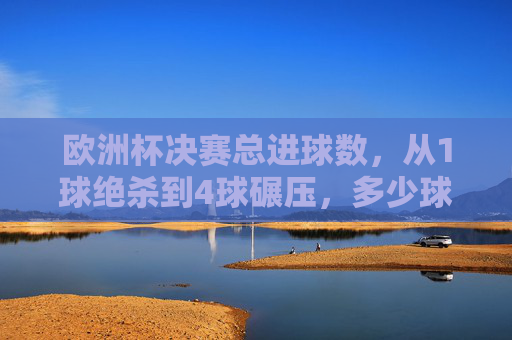 欧洲杯决赛总进球数，从1球绝杀到4球碾压，多少球能定义经典？欧洲杯决赛，1球绝杀到4球碾压，多少球定义经典？