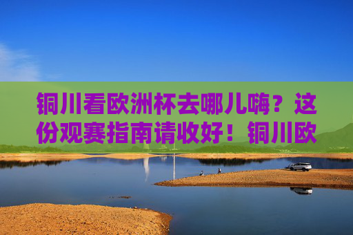 铜川看欧洲杯去哪儿嗨？这份观赛指南请收好！铜川欧洲杯观赛指南，嗨看全攻略