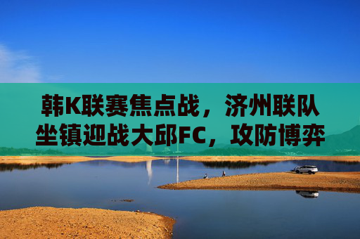 韩K联赛焦点战，济州联队坐镇迎战大邱FC，攻防博弈谁能占据先机？韩K联赛焦点战，济州联主场迎战大邱FC，攻防博弈谁能占据先机？