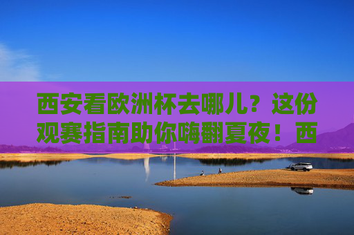 西安看欧洲杯去哪儿?这份观赛指南助你嗨翻夏夜!西安欧洲杯观赛指南,夏夜嗨翻,看球好去处!