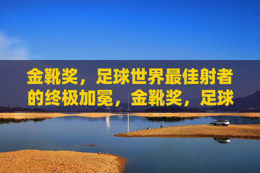金靴奖，足球世界最佳射者的终极加冕，金靴奖，足球世界最佳射者的终极加冕