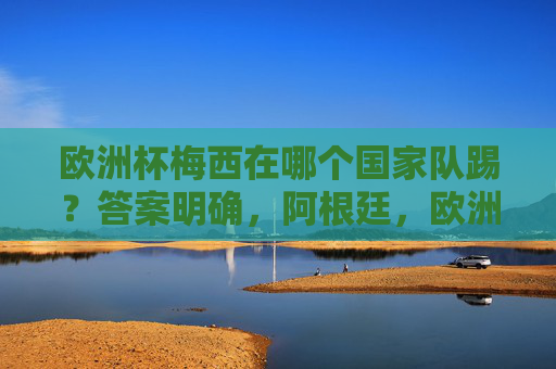 欧洲杯梅西在哪个国家队踢？答案明确，阿根廷，欧洲杯梅西国家队身份明确，阿根廷