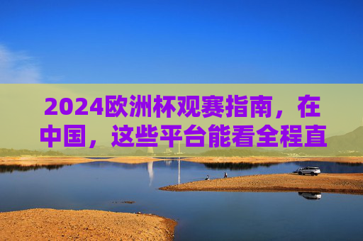 2024欧洲杯观赛指南，在中国，这些平台能看全程直播！2024欧洲杯观赛指南，中国这些平台全程直播