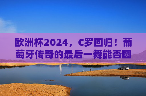欧洲杯2024，C罗回归！葡萄牙传奇的最后一舞能否圆梦？欧洲杯2024，C罗最后一舞，葡萄牙圆梦几何？