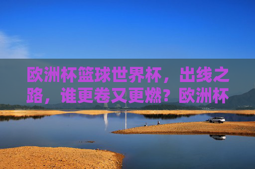 欧洲杯篮球世界杯,出线之路,谁更卷又更燃?欧洲杯篮球世界杯出线之路,谁更卷更燃?