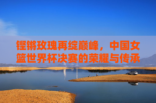 铿锵玫瑰再绽巅峰，中国女篮世界杯决赛的荣耀与传承，铿锵玫瑰再绽巅峰，中国女篮世界杯决赛荣耀传承