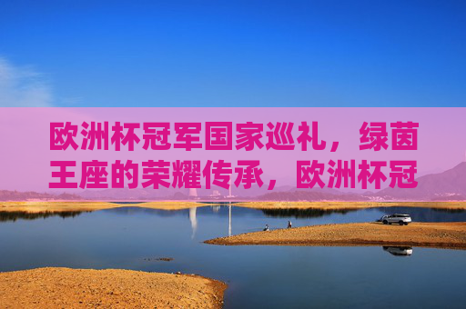 欧洲杯冠军国家巡礼,绿茵王座的荣耀传承,欧洲杯冠军巡礼,绿茵王座的荣耀传承