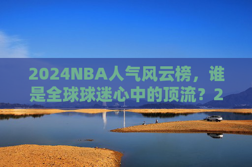 2024NBA人气风云榜,谁是全球球迷心中的顶流?2024NBA人气风云榜,全球球迷心中的顶流