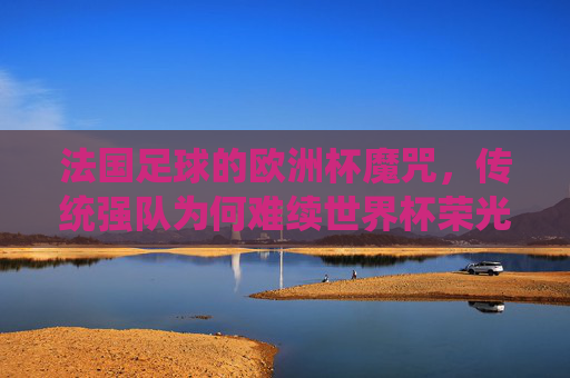 法国足球的欧洲杯魔咒,传统强队为何难续世界杯荣光?欧洲杯魔咒下的法国足球,传统强队难续世界杯荣光