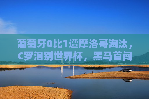 葡萄牙0比1遭摩洛哥淘汰,C罗泪别世界杯,黑马首闯四强创历史,摩洛哥1-0淘汰葡萄牙 C罗泪别世界杯 黑马首闯四强创历史