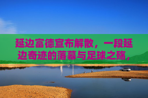 延边富德宣布解散,一段延边奇迹的落幕与足球之殇,延边富德解散,延边奇迹落幕与足球之殇