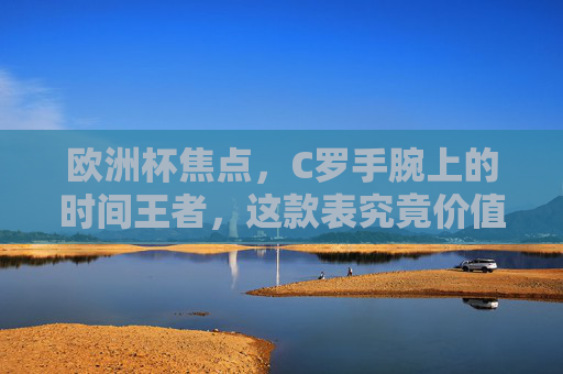 欧洲杯焦点，C罗手腕上的时间王者，这款表究竟价值几何？欧洲杯焦点，C罗腕间时间王者价值几何？
