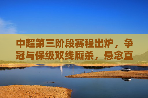 中超第三阶段赛程出炉，争冠与保级双线厮杀，悬念直指最后一轮