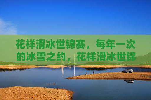 花样滑冰世锦赛，每年一次的冰雪之约，花样滑冰世锦赛，每年一次的冰雪之约