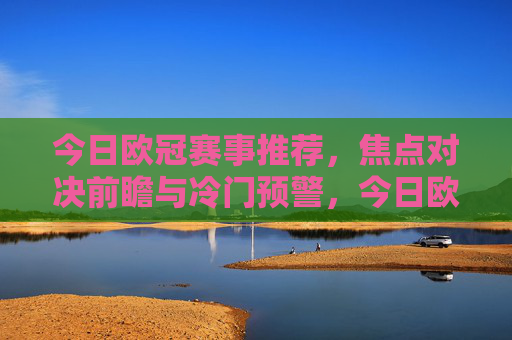 今日欧冠赛事推荐,焦点对决前瞻与冷门预警,今日欧冠赛事推荐,焦点对决前瞻与冷门预警