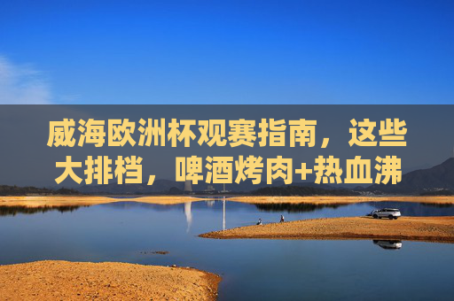 威海欧洲杯观赛指南,这些大排档,啤酒烤肉+热血沸腾,错过等四年!威海欧洲杯观赛指南,大排档啤酒烤肉+热血沸腾,错过等四年!