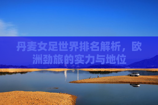 丹麦女足世界排名解析,欧洲劲旅的实力与地位