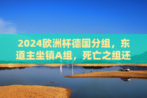 2024欧洲杯德国分组，东道主坐镇A组，死亡之组还是出线良机？2024欧洲杯，东道主德国坐镇A组，死亡之组还是出线良机？
