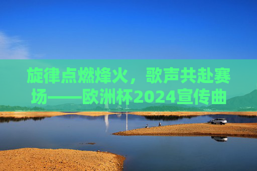 旋律点燃烽火，歌声共赴赛场——欧洲杯2024宣传曲的体育与人文交响，旋律点燃烽火，歌声共赴赛场——欧洲杯2024宣传曲的体育与人文交响