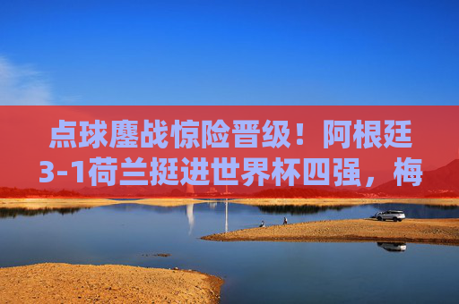 点球鏖战惊险晋级！阿根廷3-1荷兰挺进世界杯四强，梅西领衔潘帕斯雄鹰翱翔，阿根廷点球鏖战3-1荷兰挺进世界杯四强