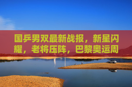 国乒男双最新战报,新星闪耀,老将压阵,巴黎奥运周期再谱新篇,国乒男双巴黎奥运周期新星老将携手共谱新篇