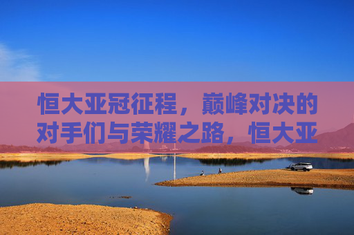 恒大亚冠征程，巅峰对决的对手们与荣耀之路，恒大亚冠巅峰对决，对手与荣耀征途