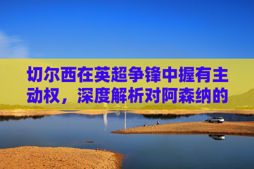 切尔西在英超争锋中握有主动权,深度解析对阿森纳的三大优势,切尔西英超争锋握主动权,深度解析对阿森纳三大优势