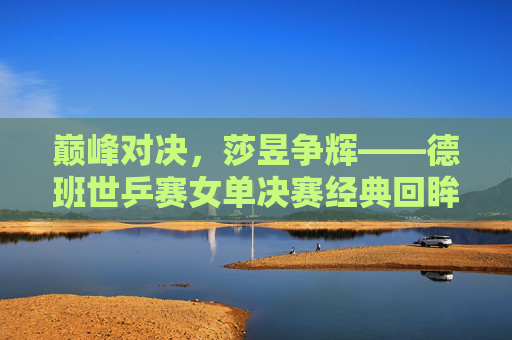 巅峰对决，莎昱争辉——德班世乒赛女单决赛经典回眸，巅峰对决，莎昱争辉——德班世乒赛女单决赛经典回眸