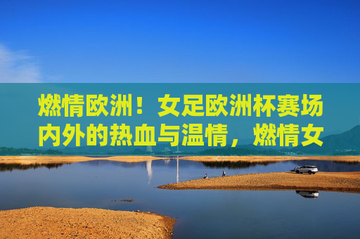 燃情欧洲!女足欧洲杯赛场内外的热血与温情,燃情女足欧洲杯,赛场内外的热血与温情