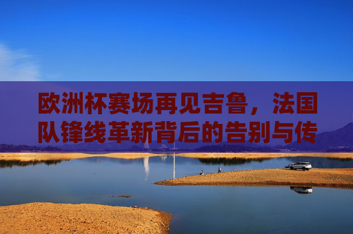 欧洲杯赛场再见吉鲁,法国队锋线革新背后的告别与传承,欧洲杯吉鲁谢幕,法国锋线革新告别与传承