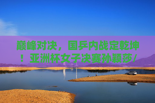 巅峰对决，国乒内战定乾坤！亚洲杯女子决赛孙颖莎/王曼昱谁问鼎？巅峰对决！国乒内战定乾坤，孙颖莎王曼昱亚洲杯争冠