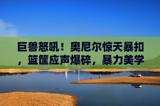 巨兽怒吼!奥尼尔惊天暴扣,篮筐应声爆碎,暴力美学永恒定格,奥尼尔暴扣炸裂篮筐!暴力美学永恒定格