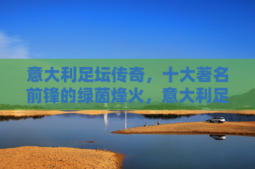 意大利足坛传奇，十大著名前锋的绿茵烽火，意大利足坛传奇十大著名前锋的绿茵烽火