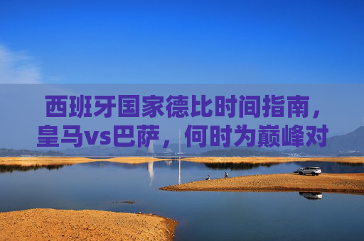 西班牙国家德比时间指南,皇马vs巴萨,何时为巅峰对决蓄力?西班牙国家德比,皇马vs巴萨巅峰对决蓄力时间
