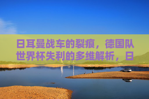 日耳曼战车的裂痕,德国队世界杯失利的多维解析,日耳曼战车的裂痕,德国队世界杯失利解析