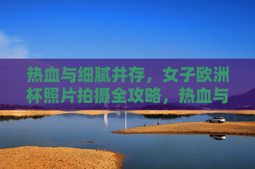 热血与细腻并存,女子欧洲杯照片拍摄全攻略,热血与细腻并存,女子欧洲杯摄影全攻略