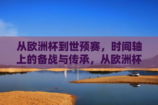 从欧洲杯到世预赛，时间轴上的备战与传承，从欧洲杯到世预赛，时间轴上的备战与传承