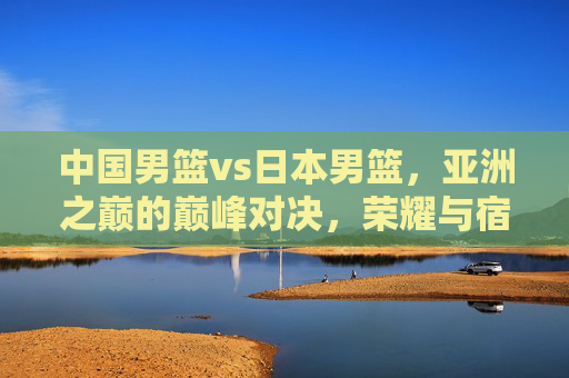 中国男篮vs日本男篮，亚洲之巅的巅峰对决，荣耀与宿命的终极之战，中日男篮巅峰对决，亚洲之巅的荣耀宿命之战